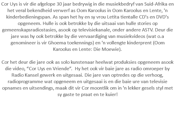 Cor Uys is vir die afgelope 30 jaar bedrywig in die musiekbedryf van Suid-Afrika en het veral bekendheid verwerf as Oom Karoolus in Oom Karoolus en Lente, 'n kinderbedieningspan. As span het hy en sy vrou Letita tientalle CD's en DVD's opgeneem. Hulle is ook betrokke by die uitsaai van hulle stories op gemeenskapsradiostasies, asook op televisiekanale, onder andere ASTV. Deur die jare was hy ook betrokke by die vervaardiging van musiekvideos (wat o.a genomineer is vir Ghoema toekennings) en 'n vollengte kinderprent (Oom Karoolus en Lente: Die Moewie). Cor het deur die jare ook as solo kunstenaar heelwat produksies opgeneem asook die video, “Cor Uys en Vriende”. Hy het ook vir baie jare as radio omroeper by Radio Kansel gewerk en uitgesaai. Die jare van optredes op die verhoog, radioprogramme wat opgeneem en uitgesaai is en die baie ure van televisie opnames en uitsendings, maak dit vir Cor moontlik om in 'n lekker gesels styl met sy gaste te praat en te kuier!